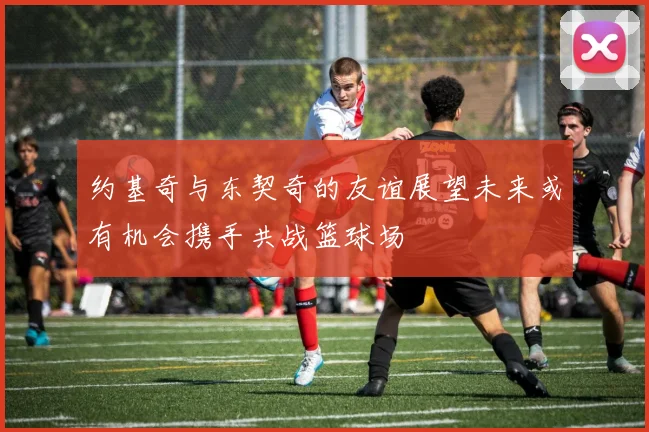 约基奇与东契奇的友谊展望未来或有机会携手共战篮球场