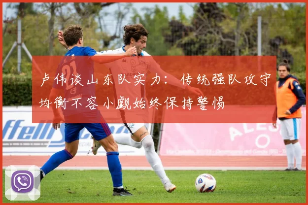 卢伟谈山东队实力：传统强队攻守均衡不容小觑始终保持警惕