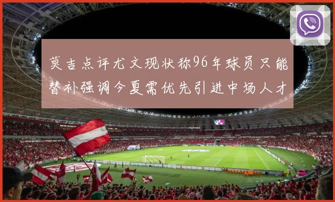 莫吉点评尤文现状称96年球员只能替补强调今夏需优先引进中场人才