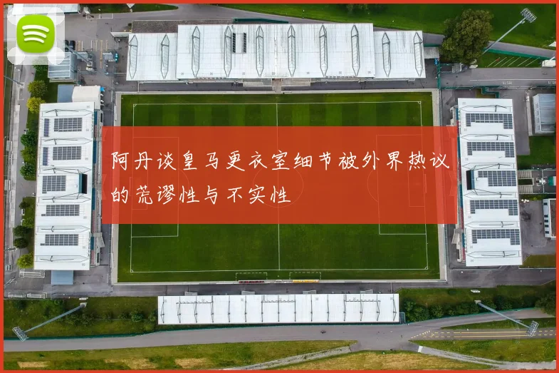 阿丹谈皇马更衣室细节被外界热议的荒谬性与不实性