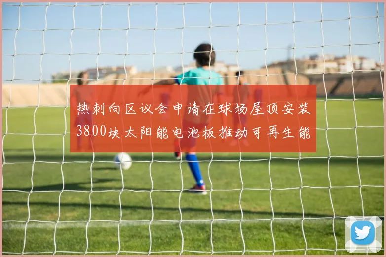 热刺向区议会申请在球场屋顶安装3800块太阳能电池板推动可再生能源发展
