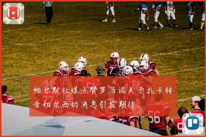帕尔默社媒点赞罗马诺关于扎卡转会切尔西的消息引发期待