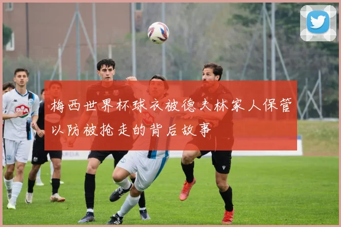 梅西世界杯球衣被德夫林家人保管以防被抢走的背后故事