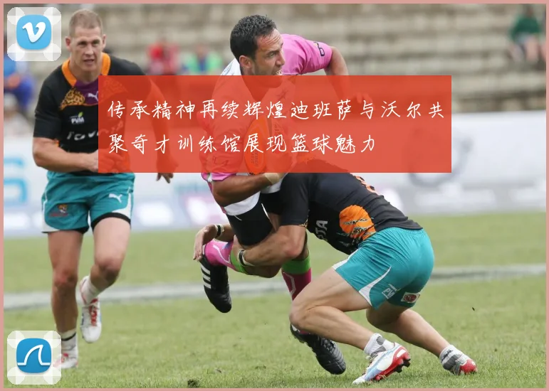 传承精神再续辉煌迪班萨与沃尔共聚奇才训练馆展现篮球魅力