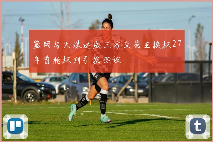 篮网与火媒达成三方交易互换权27年首轮权利引发热议