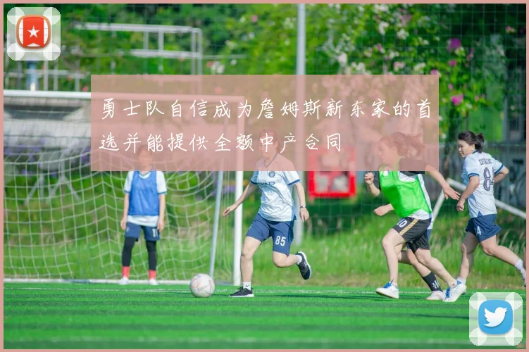 勇士队自信成为詹姆斯新东家的首选并能提供全额中产合同