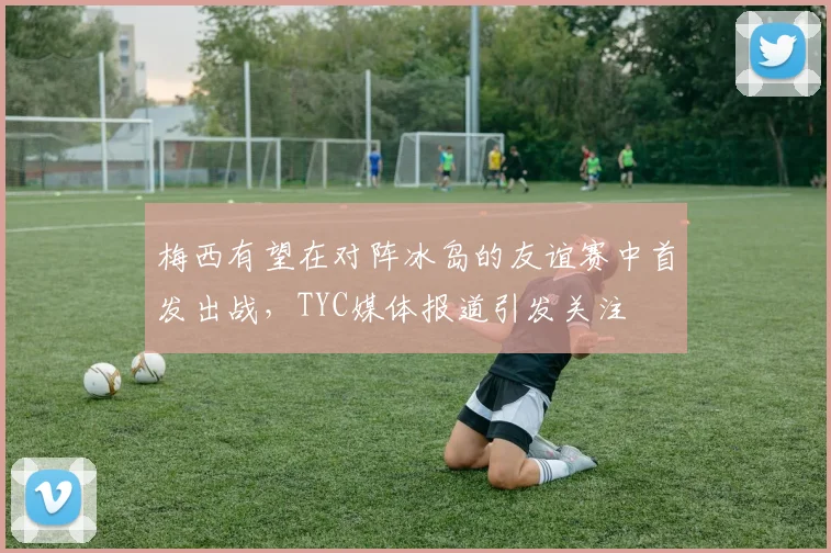 梅西有望在对阵冰岛的友谊赛中首发出战，TYC媒体报道引发关注