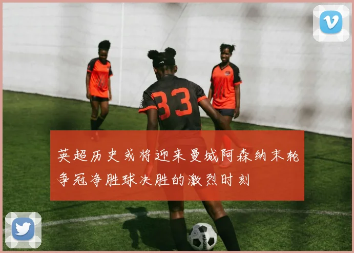 英超历史或将迎来曼城阿森纳末轮争冠净胜球决胜的激烈时刻