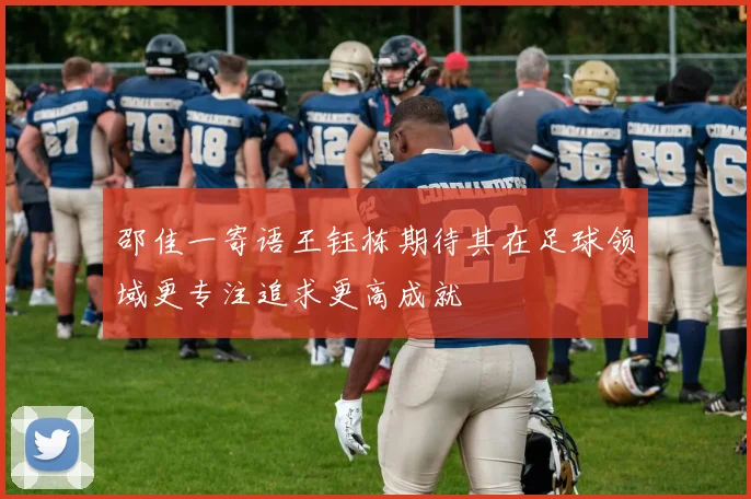 邵佳一寄语王钰栋期待其在足球领域更专注追求更高成就
