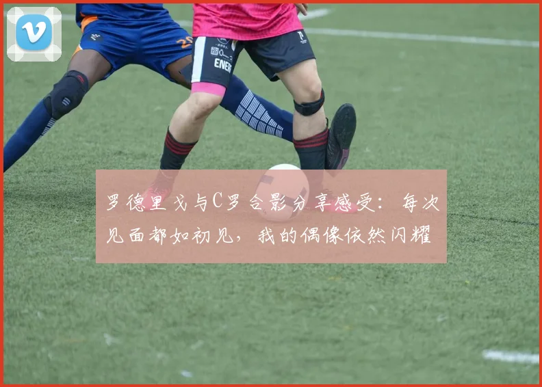 罗德里戈与C罗合影分享感受：每次见面都如初见，我的偶像依然闪耀