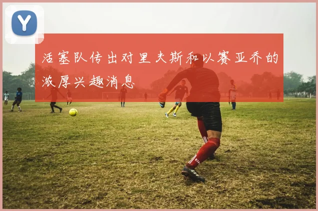 活塞队传出对里夫斯和以赛亚乔的浓厚兴趣消息