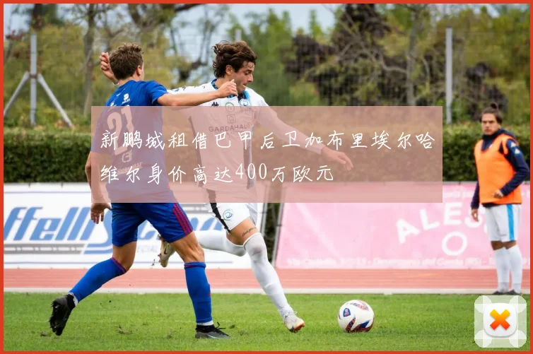新鹏城租借巴甲后卫加布里埃尔哈维尔身价高达400万欧元