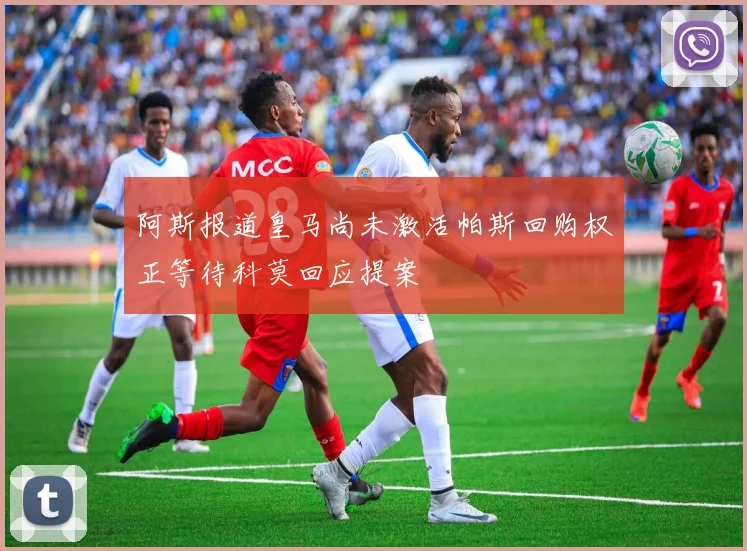 阿斯报道皇马尚未激活帕斯回购权正等待科莫回应提案