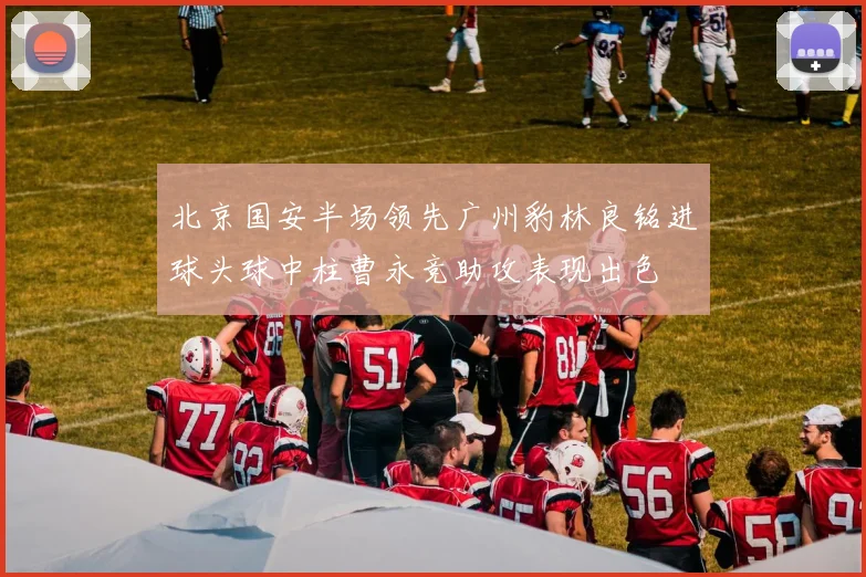 北京国安半场领先广州豹林良铭进球头球中柱曹永竞助攻表现出色