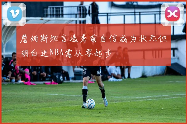 詹姆斯坦言选秀前自信成为状元但明白进NBA需从零起步