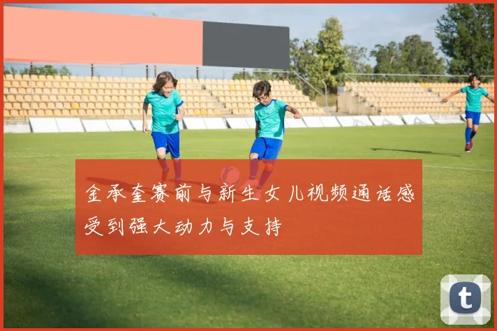 金承奎赛前与新生女儿视频通话感受到强大动力与支持