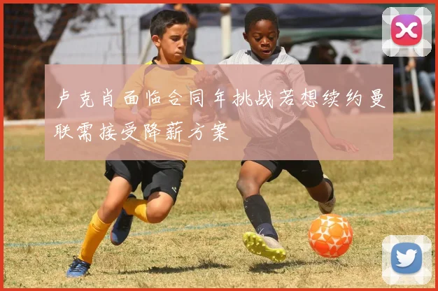 卢克肖面临合同年挑战若想续约曼联需接受降薪方案