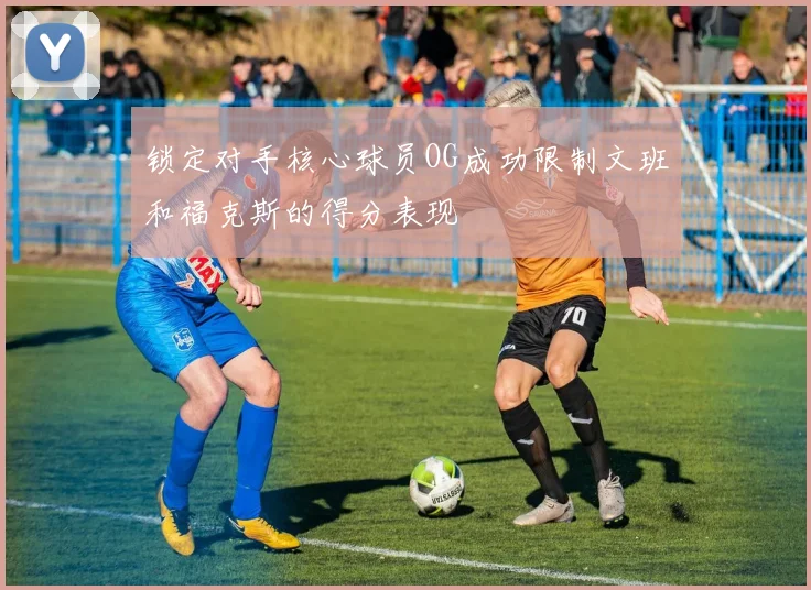 锁定对手核心球员OG成功限制文班和福克斯的得分表现