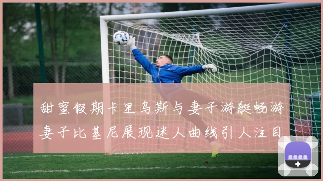 甜蜜假期卡里乌斯与妻子游艇畅游妻子比基尼展现迷人曲线引人注目